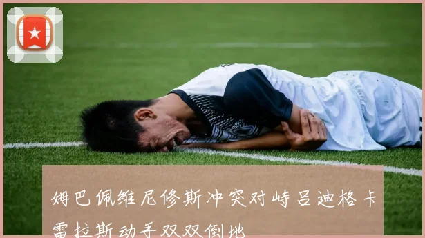 姆巴佩维尼修斯冲突对峙吕迪格卡雷拉斯动手双双倒地
