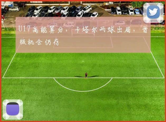U17高能算分，卡塔尔两球出局，晋级机会仍存