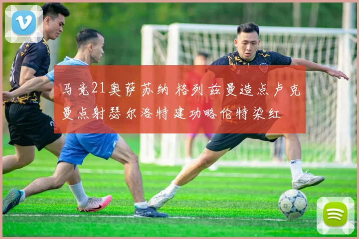 马竞21奥萨苏纳 格列兹曼造点卢克曼点射瑟尔洛特建功略伦特染红