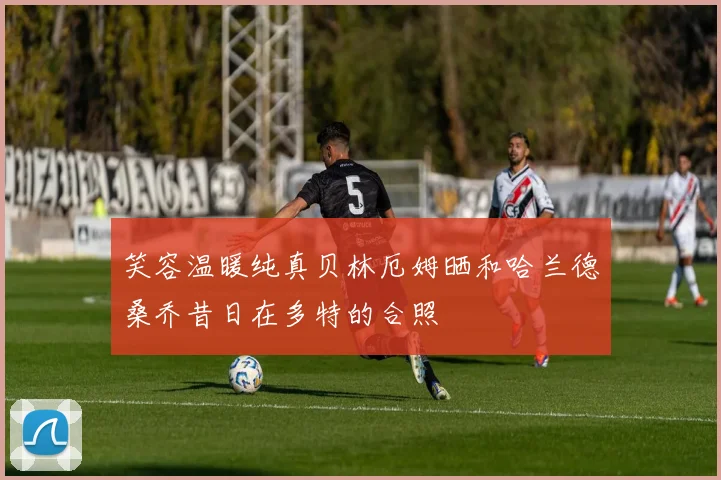 笑容温暖纯真贝林厄姆晒和哈兰德桑乔昔日在多特的合照