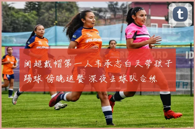 闽超戴帽第一人韦承志白天带孩子踢球 傍晚送餐 深夜去球队合练