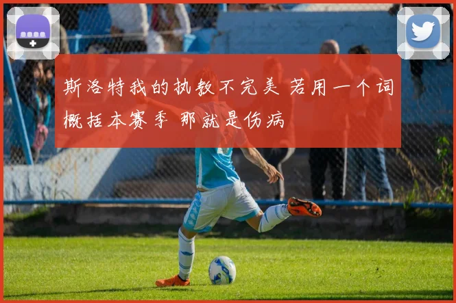 斯洛特我的执教不完美 若用一个词概括本赛季 那就是伤病