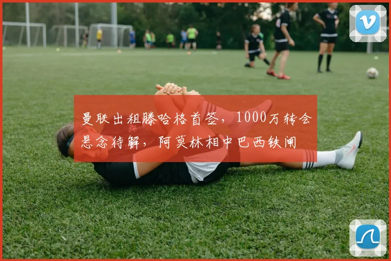 曼联出租滕哈格首签，1000万转会悬念待解，阿莫林相中巴西铁闸