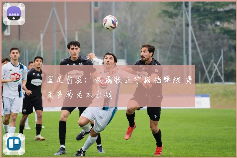 国足首发：武磊张玉宁搭档锋线 费南多蒋光太出战